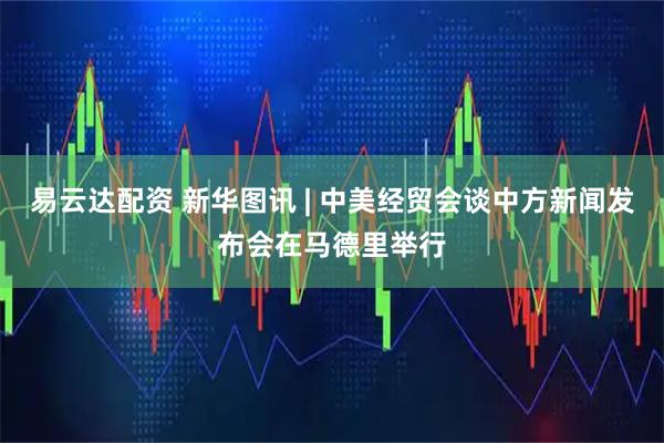 易云达配资 新华图讯 | 中美经贸会谈中方新闻发布会在马德里举行