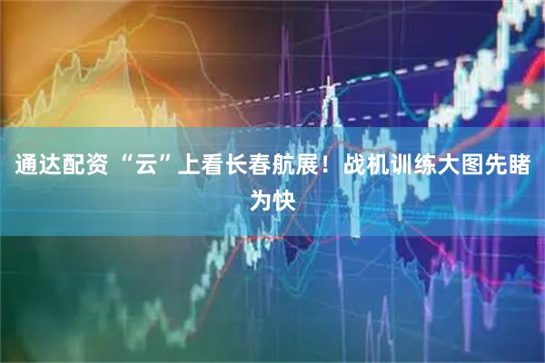 通达配资 “云”上看长春航展！战机训练大图先睹为快
