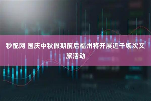 秒配网 国庆中秋假期前后福州将开展近千场次文旅活动