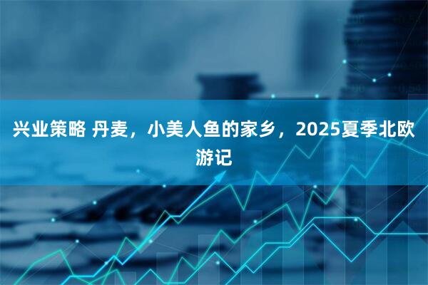 兴业策略 丹麦，小美人鱼的家乡，2025夏季北欧游记