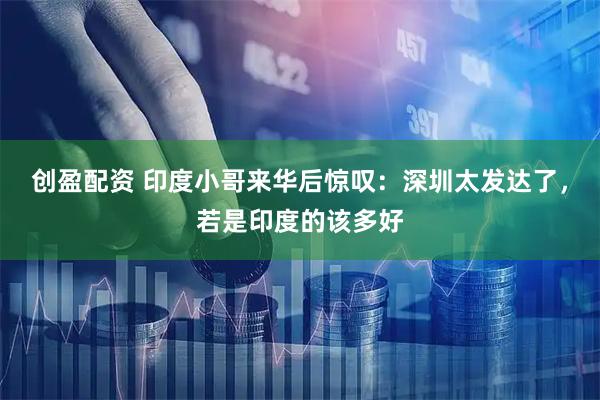 创盈配资 印度小哥来华后惊叹：深圳太发达了，若是印度的该多好