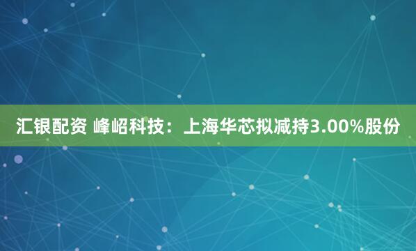 汇银配资 峰岹科技：上海华芯拟减持3.00%股份
