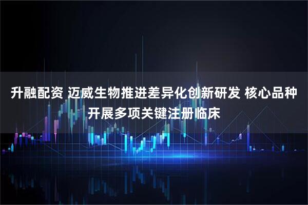 升融配资 迈威生物推进差异化创新研发 核心品种开展多项关键注册临床