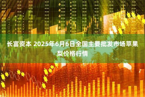 长富资本 2025年6月6日全国主要批发市场苹果梨价格行情