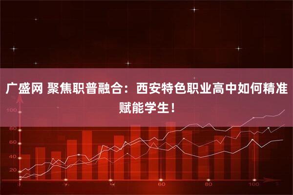广盛网 聚焦职普融合：西安特色职业高中如何精准赋能学生！