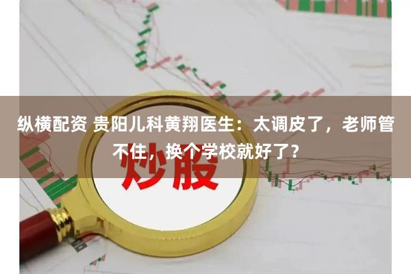 纵横配资 贵阳儿科黄翔医生：太调皮了，老师管不住，换个学校就好了？
