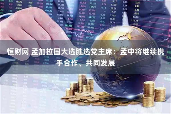 恒财网 孟加拉国大选胜选党主席：孟中将继续携手合作、共同发展