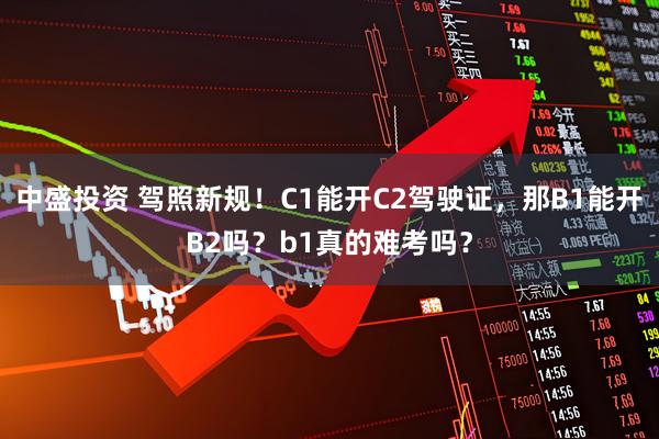 中盛投资 驾照新规！C1能开C2驾驶证，那B1能开B2吗？b1真的难考吗？