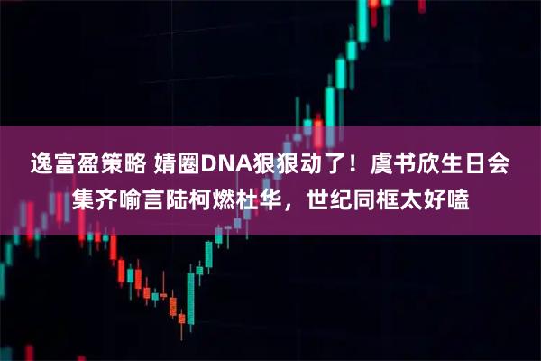 逸富盈策略 婧圈DNA狠狠动了！虞书欣生日会集齐喻言陆柯燃杜华，世纪同框太好嗑