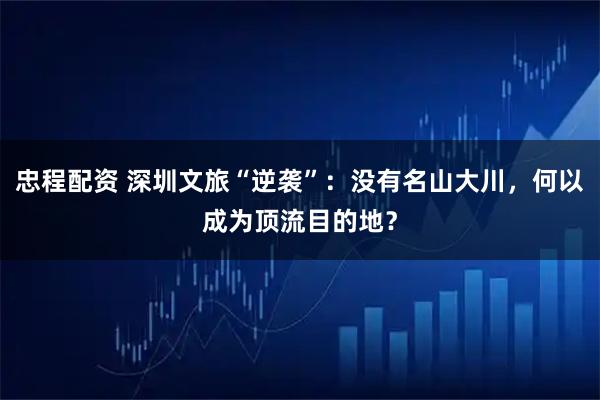 忠程配资 深圳文旅“逆袭”：没有名山大川，何以成为顶流目的地？
