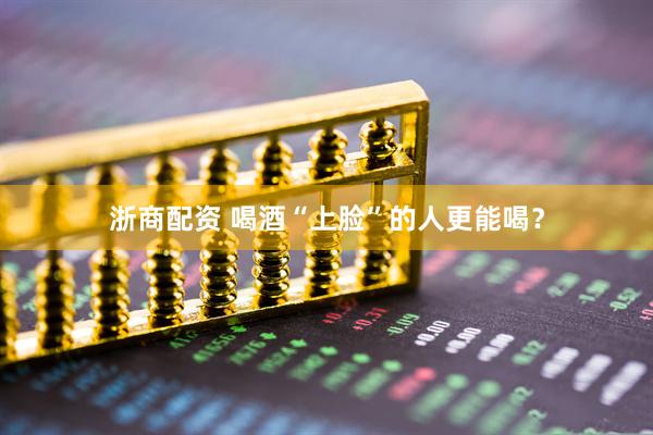 浙商配资 喝酒“上脸”的人更能喝？