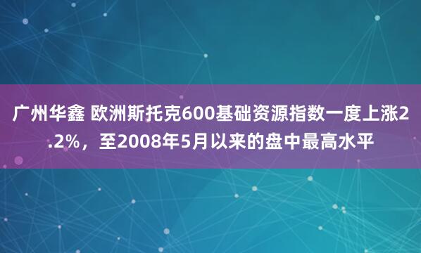 广州华鑫 欧洲斯托克600基础资源指数一度上涨2.2%，至2008年5月以来的盘中最高水平