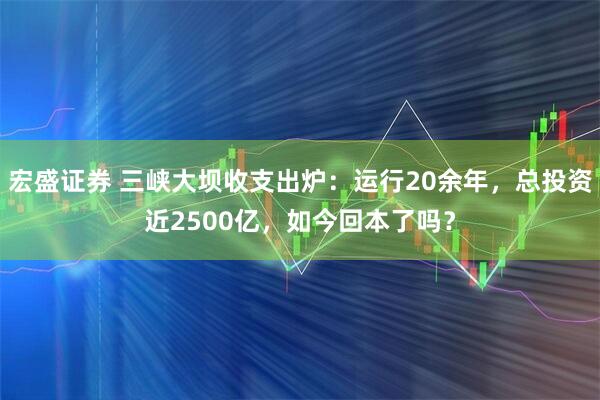 宏盛证券 三峡大坝收支出炉：运行20余年，总投资近2500亿，如今回本了吗？