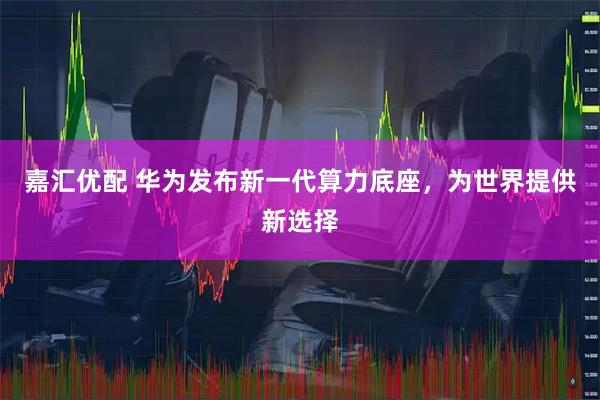 嘉汇优配 华为发布新一代算力底座，为世界提供新选择